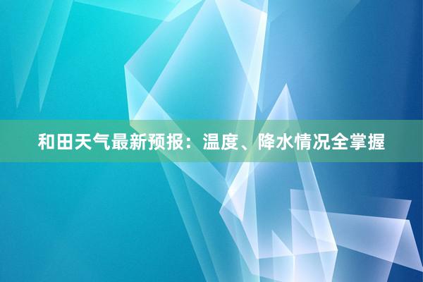 和田天气最新预报：温度、降水情况全掌握