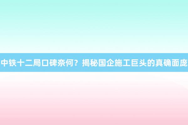 中铁十二局口碑奈何？揭秘国企施工巨头的真确面庞